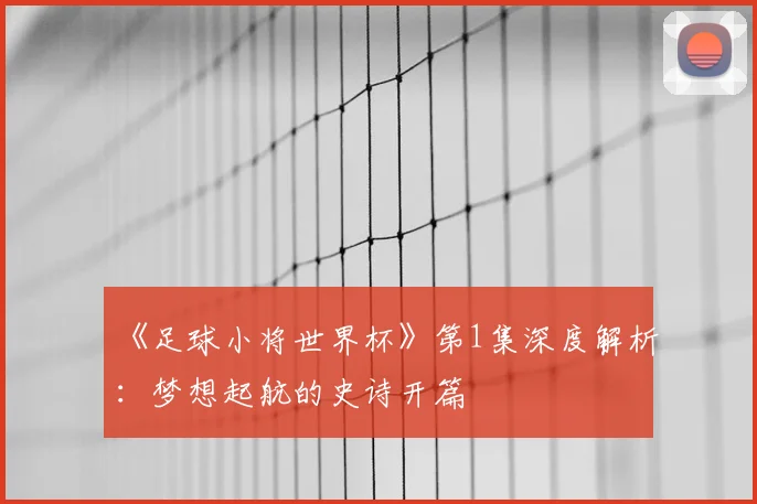 《足球小将世界杯》第1集深度解析:梦想起航的史诗开篇