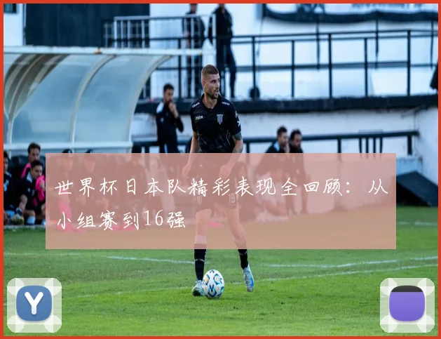 世界杯日本队精彩表现全回顾：从小组赛到16强