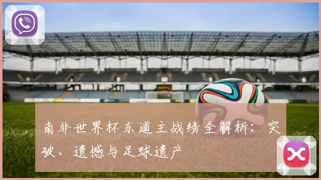 南非世界杯东道主战绩全解析:突破、遗憾与足球遗产