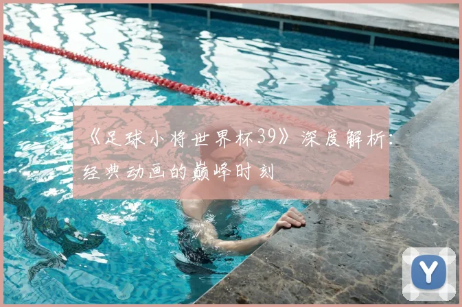 《足球小将世界杯39》深度解析:经典动画的巅峰时刻