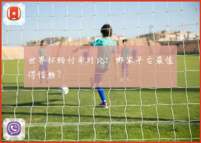世界杯赔付率对比：哪家平台最值得信赖？