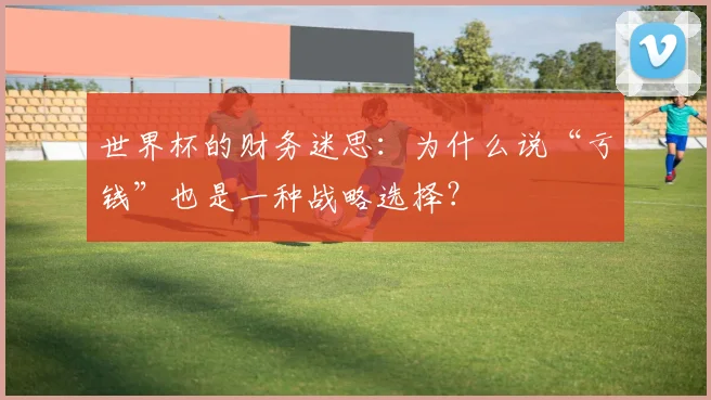 世界杯的财务迷思：为什么说“亏钱”也是一种战略选择？