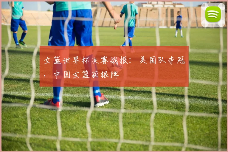 女篮世界杯决赛战报：美国队夺冠，中国女篮获银牌