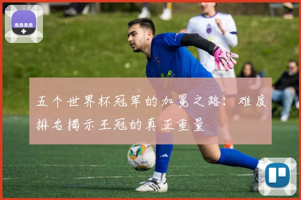 五个世界杯冠军的加冕之路：难度排名揭示王冠的真正重量